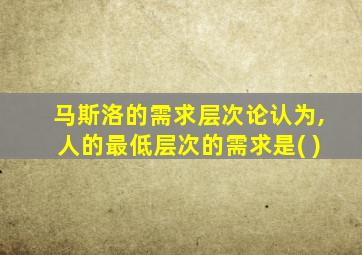 马斯洛的需求层次论认为,人的最低层次的需求是( )